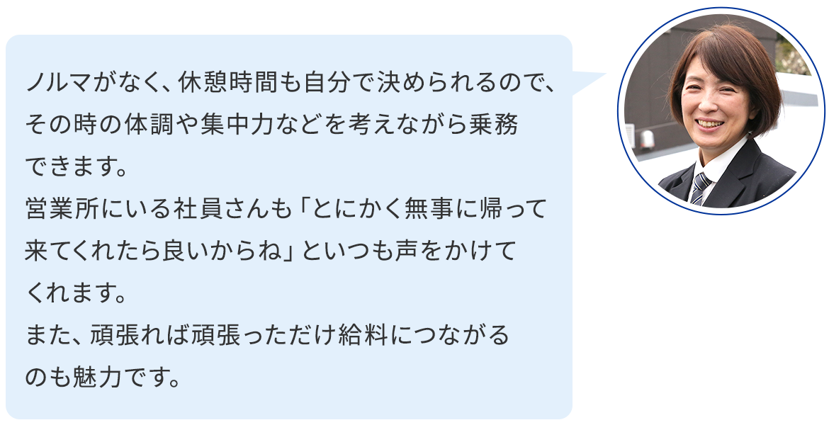 ノルマがなく、休憩時間も自分で決められるので、その時の体調や集中力などを考えながら乗務できます。 営業所にいる社員さんも「とにかく無事に帰って来てくれたら良いからね」といつも声をかけてくれます。 また、頑張れば頑張っただけ給料につながるのも魅力です。