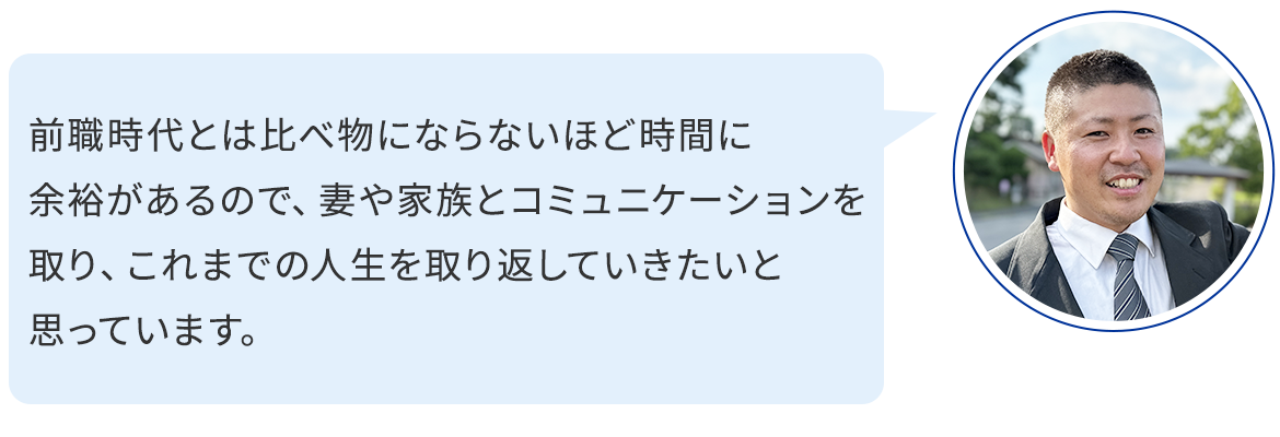 前職時代とは比べ物にならないほど時間に余裕があるので、妻や家族とコミュニケーションを取り、これまでの人生を取り返していきたいと思っています。