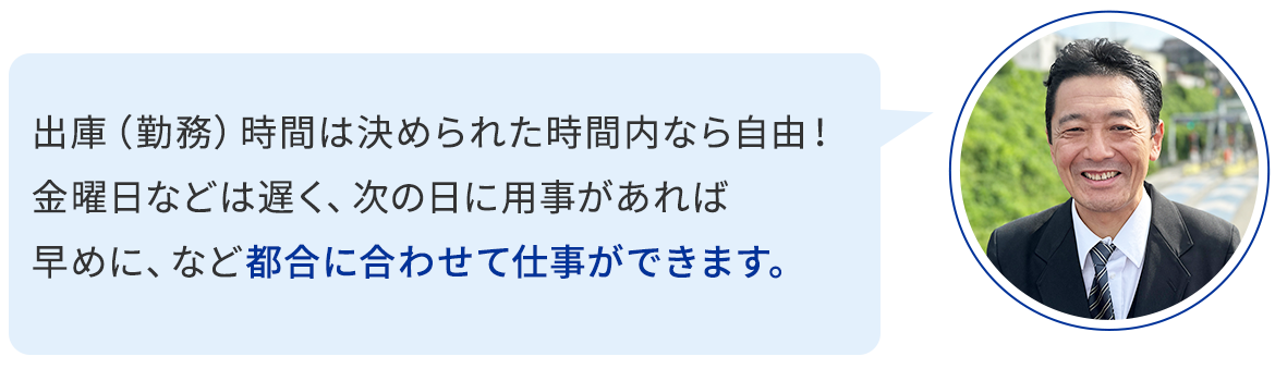 出庫（勤務）時間は決められた時間内なら自由！ 金曜日などは遅く、次の日に用事があれば早めに、など都合に合わせて仕事ができます。